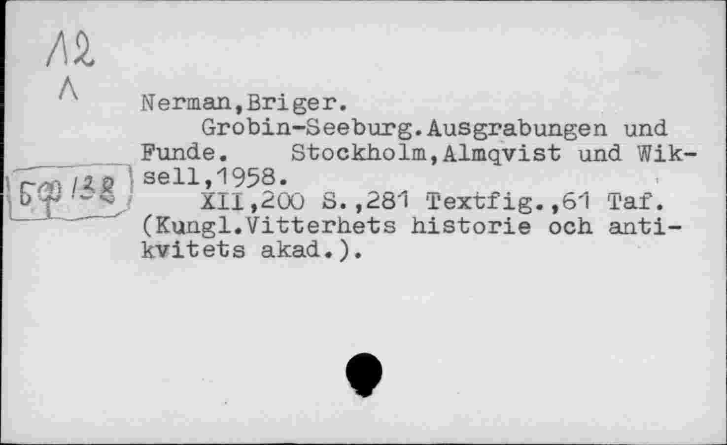 ﻿Al
'Л' Nerman,Briger.
Grobin-Seeburg.Ausgrabungen und Funde. Stockholm,Almqvist und Wik s мі /ЯS ’ seH»^ 95§.	___	_
иТ’^2І Х11,гии s. ,dö'i Textrig. ,b'i таг.
(Kungl.Vitterhets historié och anti-kvitets akad.).